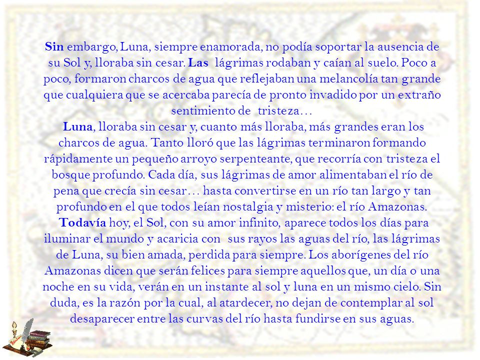 Sin embargo, Luna, siempre enamorada, no podía soportar la ausencia de su Sol y, lloraba sin cesar. Las lágrimas rodaban y caían al suelo. Poco a poco, formaron charcos de agua que reflejaban una melancolía tan grande que cualquiera que se acercaba parecía de pronto invadido por un extraño sentimiento de tristeza…