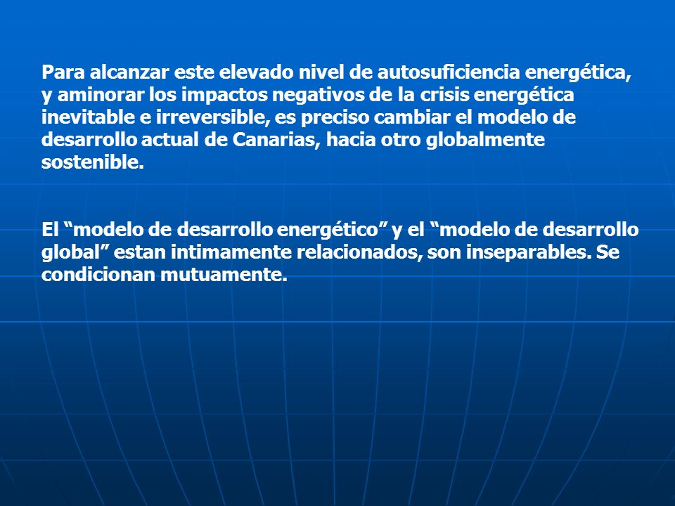 Para alcanzar este elevado nivel de autosuficiencia energética, y aminorar los impactos negativos de la crisis energética inevitable e irreversible, es preciso cambiar el modelo de desarrollo actual de Canarias, hacia otro globalmente sostenible.
