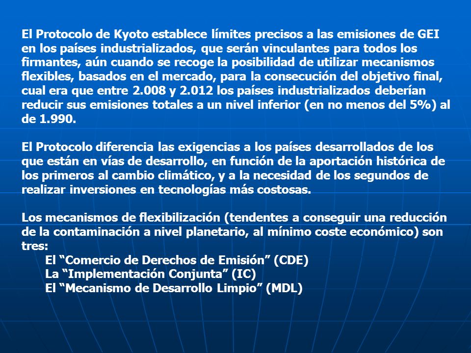 El Protocolo de Kyoto establece límites precisos a las emisiones de GEI en los países industrializados, que serán vinculantes para todos los firmantes, aún cuando se recoge la posibilidad de utilizar mecanismos flexibles, basados en el mercado, para la consecución del objetivo final, cual era que entre y los países industrializados deberían reducir sus emisiones totales a un nivel inferior (en no menos del 5%) al de
