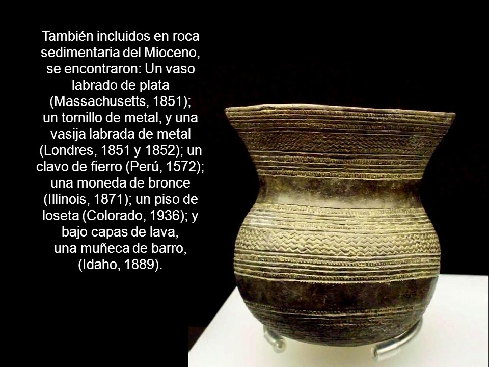 También incluidos en roca sedimentaria del Mioceno, se encontraron: Un vaso labrado de plata (Massachusetts, 1851); un tornillo de metal, y una vasija labrada de metal (Londres, 1851 y 1852); un clavo de fierro (Perú, 1572); una moneda de bronce (Illinois, 1871); un piso de loseta (Colorado, 1936); y bajo capas de lava, una muñeca de barro, (Idaho, 1889).