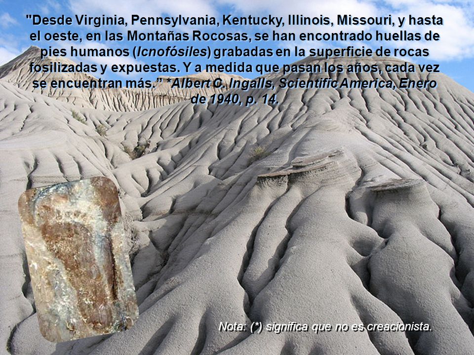 Desde Virginia, Pennsylvania, Kentucky, Illinois, Missouri, y hasta el oeste, en las Montañas Rocosas, se han encontrado huellas de pies humanos (Icnofósiles) grabadas en la superficie de rocas fosilizadas y expuestas. Y a medida que pasan los años, cada vez se encuentran más. *Albert C. lngalls, Scientific America, Enero de 1940, p. 14.