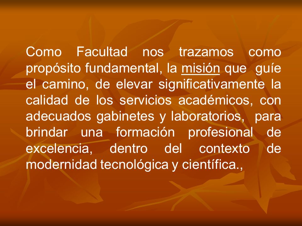 Como Facultad nos trazamos como propósito fundamental, la misión que guíe el camino, de elevar significativamente la calidad de los servicios académicos, con adecuados gabinetes y laboratorios, para brindar una formación profesional de excelencia, dentro del contexto de modernidad tecnológica y científica.,