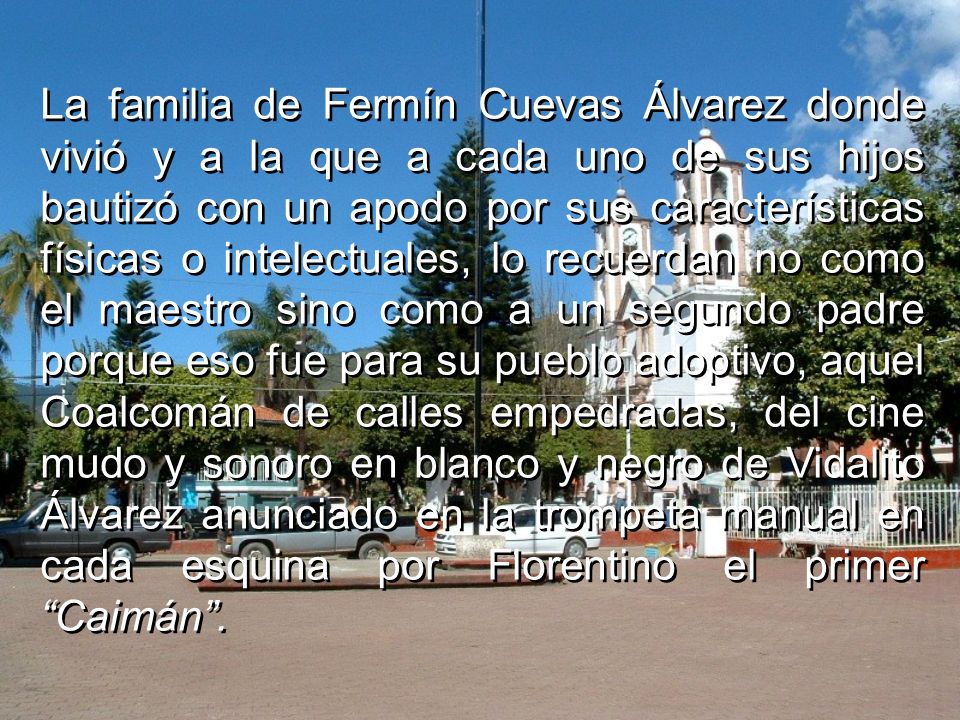 La familia de Fermín Cuevas Álvarez donde vivió y a la que a cada uno de sus hijos bautizó con un apodo por sus características físicas o intelectuales, lo recuerdan no como el maestro sino como a un segundo padre porque eso fue para su pueblo adoptivo, aquel Coalcomán de calles empedradas, del cine mudo y sonoro en blanco y negro de Vidalito Álvarez anunciado en la trompeta manual en cada esquina por Florentino el primer Caimán .