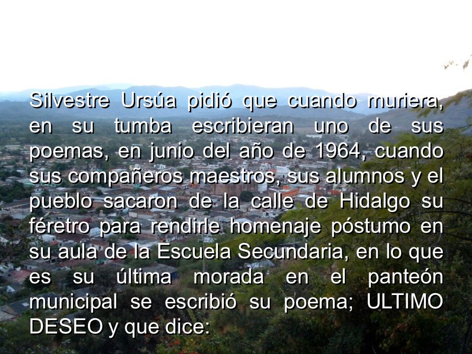 Silvestre Ursúa pidió que cuando muriera, en su tumba escribieran uno de sus poemas, en junio del año de 1964, cuando sus compañeros maestros, sus alumnos y el pueblo sacaron de la calle de Hidalgo su féretro para rendirle homenaje póstumo en su aula de la Escuela Secundaria, en lo que es su última morada en el panteón municipal se escribió su poema; ULTIMO DESEO y que dice: