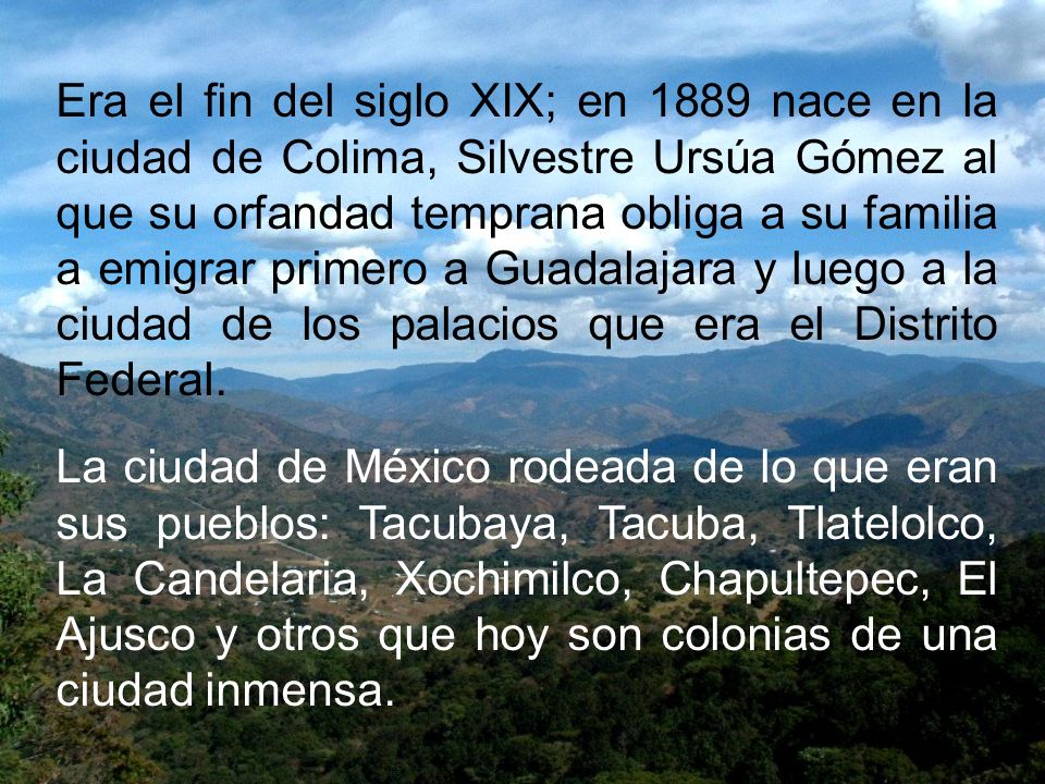 Era el fin del siglo XIX; en 1889 nace en la ciudad de Colima, Silvestre Ursúa Gómez al que su orfandad temprana obliga a su familia a emigrar primero a Guadalajara y luego a la ciudad de los palacios que era el Distrito Federal.