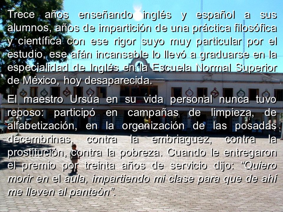 Trece años enseñando inglés y español a sus alumnos, años de impartición de una práctica filosófica y científica con ese rigor suyo muy particular por el estudio, ese afán incansable lo llevó a graduarse en la especialidad de Inglés en la Escuela Normal Superior de México, hoy desaparecida.