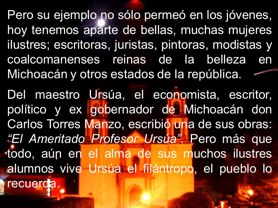Pero su ejemplo no sólo permeó en los jóvenes, hoy tenemos aparte de bellas, muchas mujeres ilustres; escritoras, juristas, pintoras, modistas y coalcomanenses reinas de la belleza en Michoacán y otros estados de la república.