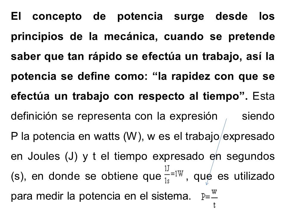 El concepto de potencia surge desde los principios de la mecánica, cuando se pretende saber que tan rápido se efectúa un trabajo, así la potencia se define como: la rapidez con que se efectúa un trabajo con respecto al tiempo .