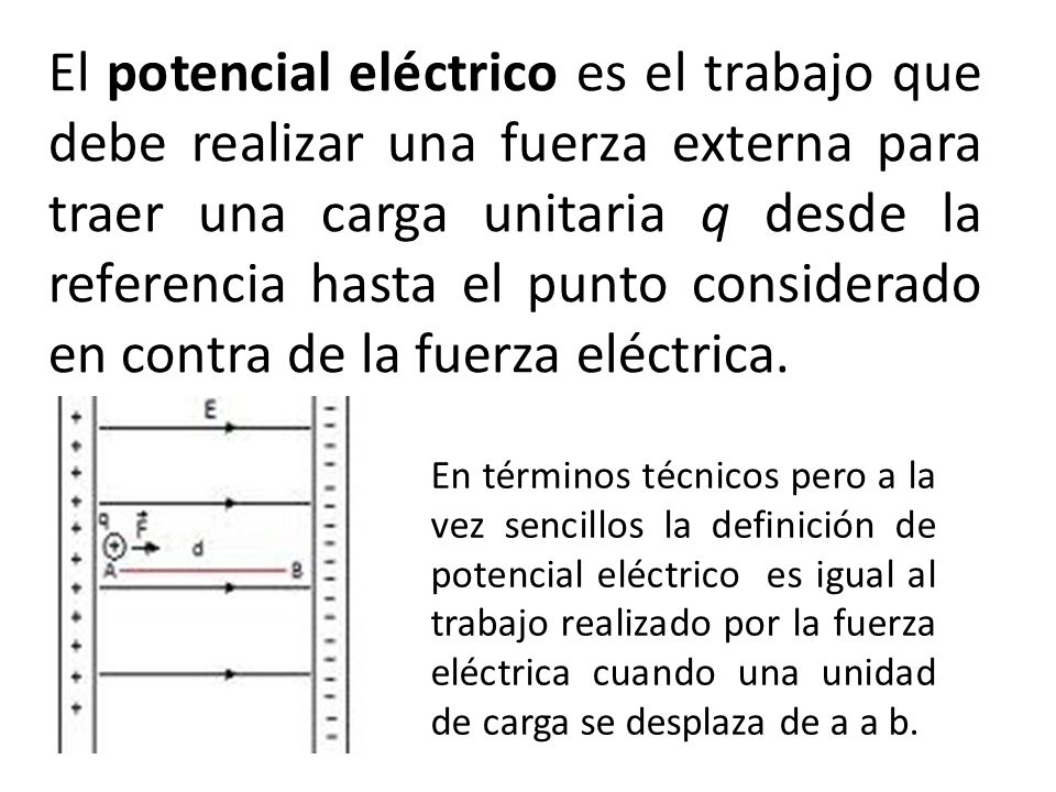 El potencial eléctrico es el trabajo que debe realizar una fuerza externa para traer una carga unitaria q desde la referencia hasta el punto considerado en contra de la fuerza eléctrica.