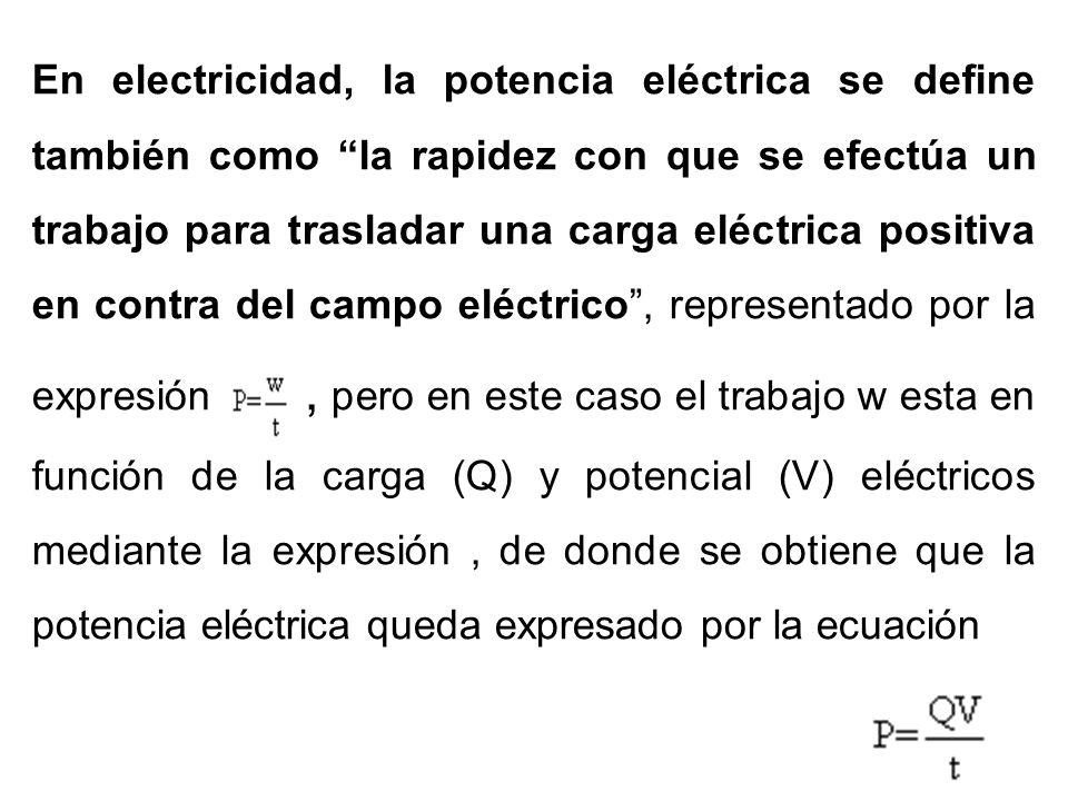 En electricidad, la potencia eléctrica se define también como la rapidez con que se efectúa un trabajo para trasladar una carga eléctrica positiva en contra del campo eléctrico , representado por la expresión , pero en este caso el trabajo w esta en función de la carga (Q) y potencial (V) eléctricos mediante la expresión , de donde se obtiene que la potencia eléctrica queda expresado por la ecuación