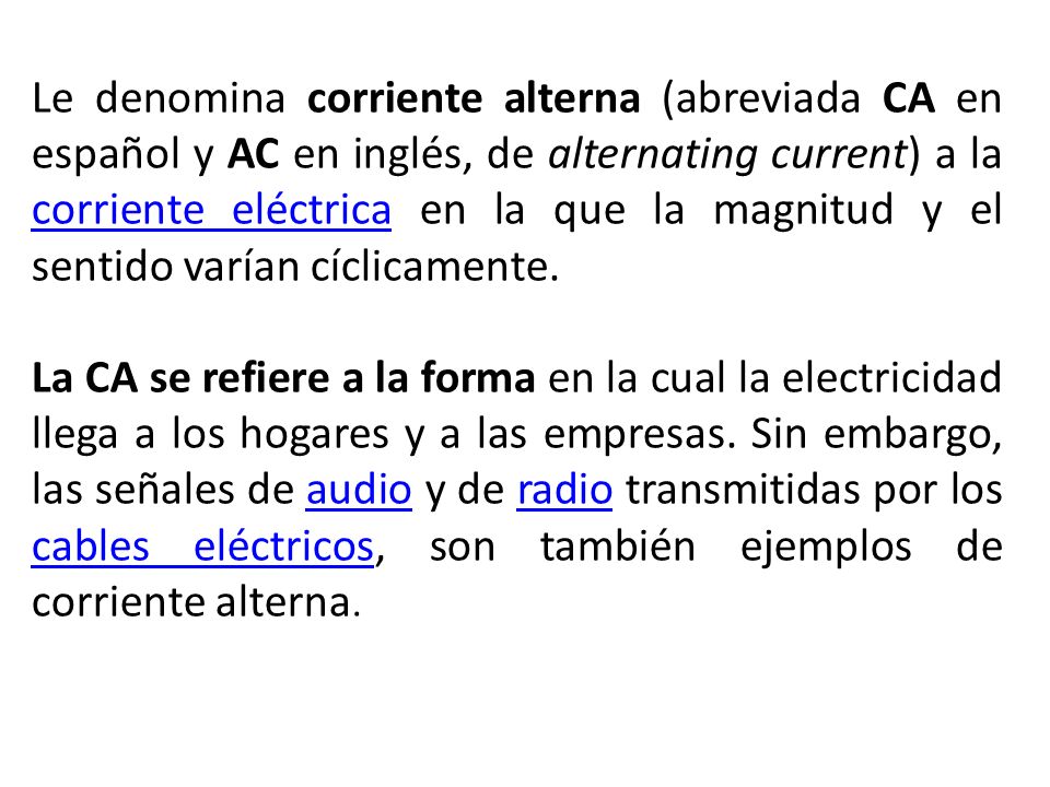 Le denomina corriente alterna (abreviada CA en español y AC en inglés, de alternating current) a la corriente eléctrica en la que la magnitud y el sentido varían cíclicamente.