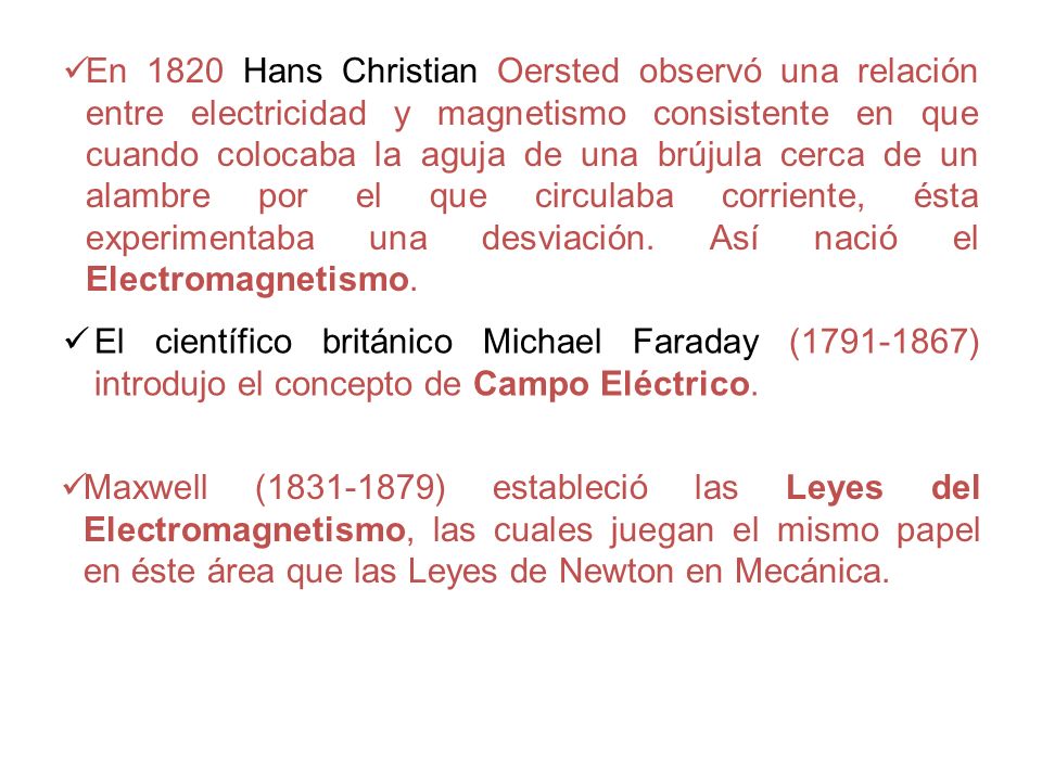 En 1820 Hans Christian Oersted observó una relación entre electricidad y magnetismo consistente en que cuando colocaba la aguja de una brújula cerca de un alambre por el que circulaba corriente, ésta experimentaba una desviación. Así nació el Electromagnetismo.
