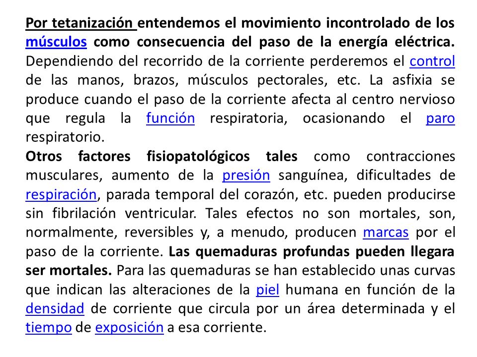 Por tetanización entendemos el movimiento incontrolado de los músculos como consecuencia del paso de la energía eléctrica. Dependiendo del recorrido de la corriente perderemos el control de las manos, brazos, músculos pectorales, etc. La asfixia se produce cuando el paso de la corriente afecta al centro nervioso que regula la función respiratoria, ocasionando el paro respiratorio.