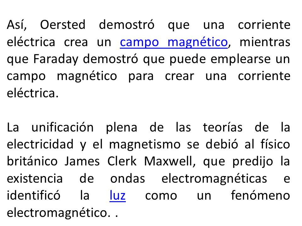 Así, Oersted demostró que una corriente eléctrica crea un campo magnético, mientras que Faraday demostró que puede emplearse un campo magnético para crear una corriente eléctrica.