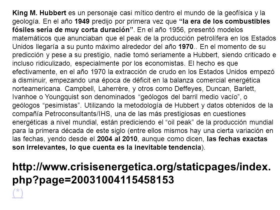 King M. Hubbert es un personaje casi mítico dentro el mundo de la geofísica y la geología. En el año 1949 predijo por primera vez que la era de los combustibles fósiles sería de muy corta duración . En el año 1956, presentó modelos matemáticos que anunciaban que el peak de la producción petrolífera en los Estados Unidos llegaría a su punto máximo alrededor del año En el momento de su predicción y pese a su prestigio, nadie tomó seriamente a Hubbert, siendo criticado e incluso ridiculizado, especialmente por los economistas. El hecho es que efectivamente, en el año 1970 la extracción de crudo en los Estados Unidos empezó a disminuir, empezando una época de déficit en la balanza comercial energética norteamericana. Campbell, Laherrère, y otros como Deffeyes, Duncan, Barlett, Ivanhoe o Youngquist son denominados geólogos del barril medio vacío , o geólogos pesimistas . Utilizando la metodología de Hubbert y datos obtenidos de la compañía Petroconsultants/IHS, una de las más prestigiosas en cuestiones energéticas a nivel mundial, están prediciendo el oil peak de la producción mundial para la primera década de este siglo (entre ellos mismos hay una cierta variación en las fechas, yendo desde el 2004 al 2010, aunque como dicen, las fechas exactas son irrelevantes, lo que cuenta es la inevitable tendencia).