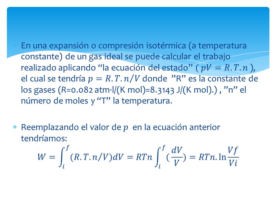 En una expansión o compresión isotérmica (a temperatura constante) de un gas ideal se puede calcular el trabajo realizado aplicando la ecuación del estado ( 𝑝𝑉=𝑅.𝑇.𝑛 ), el cual se tendría 𝑝=𝑅.𝑇. 𝑛 𝑉 donde R es la constante de los gases (R=0.082 atm·l/(K mol)= J/(K mol).) , n el número de moles y T la temperatura.