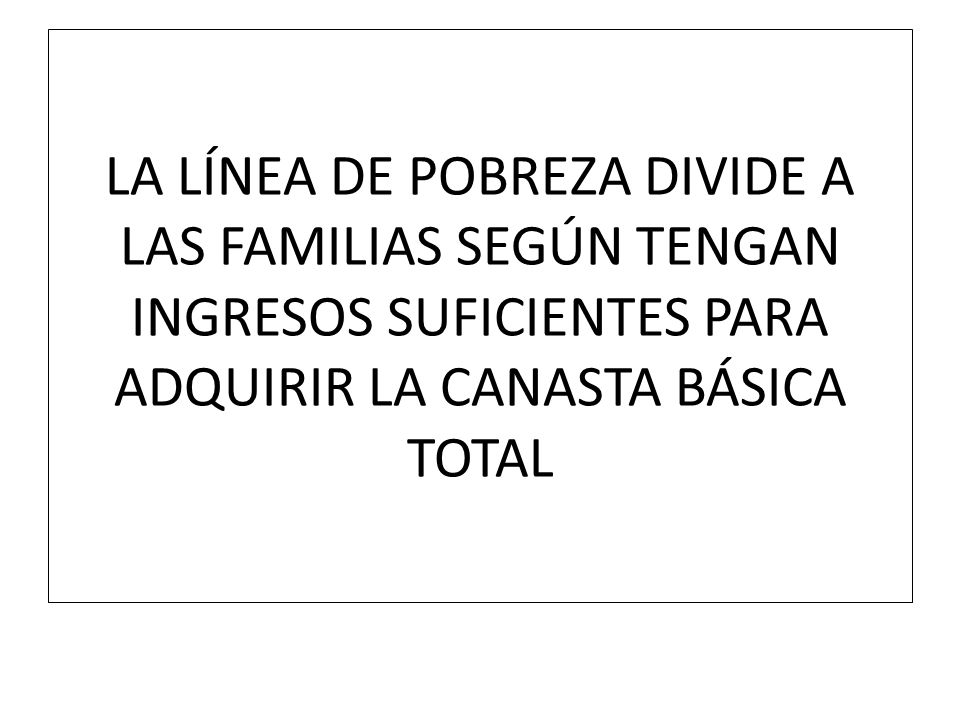 LA LÍNEA DE POBREZA DIVIDE A LAS FAMILIAS SEGÚN TENGAN INGRESOS SUFICIENTES PARA ADQUIRIR LA CANASTA BÁSICA TOTAL