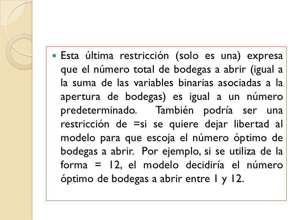 Esta última restricción (solo es una) expresa que el número total de bodegas a abrir (igual a la suma de las variables binarias asociadas a la apertura de bodegas) es igual a un número predeterminado.