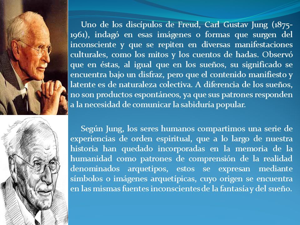 Uno de los discípulos de Freud, Carl Gustav Jung ( ), indagó en esas imágenes o formas que surgen del inconsciente y que se repiten en diversas manifestaciones culturales, como los mitos y los cuentos de hadas. Observó que en éstas, al igual que en los sueños, su significado se encuentra bajo un disfraz, pero que el contenido manifiesto y latente es de naturaleza colectiva. A diferencia de los sueños, no son productos espontáneos, ya que sus patrones responden a la necesidad de comunicar la sabiduría popular.