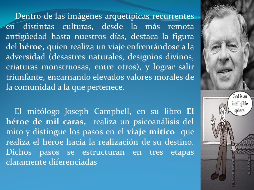 Dentro de las imágenes arquetípicas recurrentes en distintas culturas, desde la más remota antigüedad hasta nuestros días, destaca la figura del héroe, quien realiza un viaje enfrentándose a la adversidad (desastres naturales, designios divinos, criaturas monstruosas, entre otros), y lograr salir triunfante, encarnando elevados valores morales de la comunidad a la que pertenece.