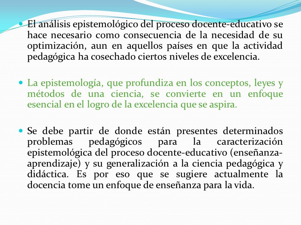 El análisis epistemológico del proceso docente-educativo se hace necesario como consecuencia de la necesidad de su optimización, aun en aquellos países en que la actividad pedagógica ha cosechado ciertos niveles de excelencia.