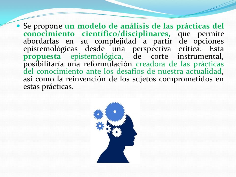Se propone un modelo de análisis de las prácticas del conocimiento científico/disciplinares, que permite abordarlas en su complejidad a partir de opciones epistemológicas desde una perspectiva crítica.