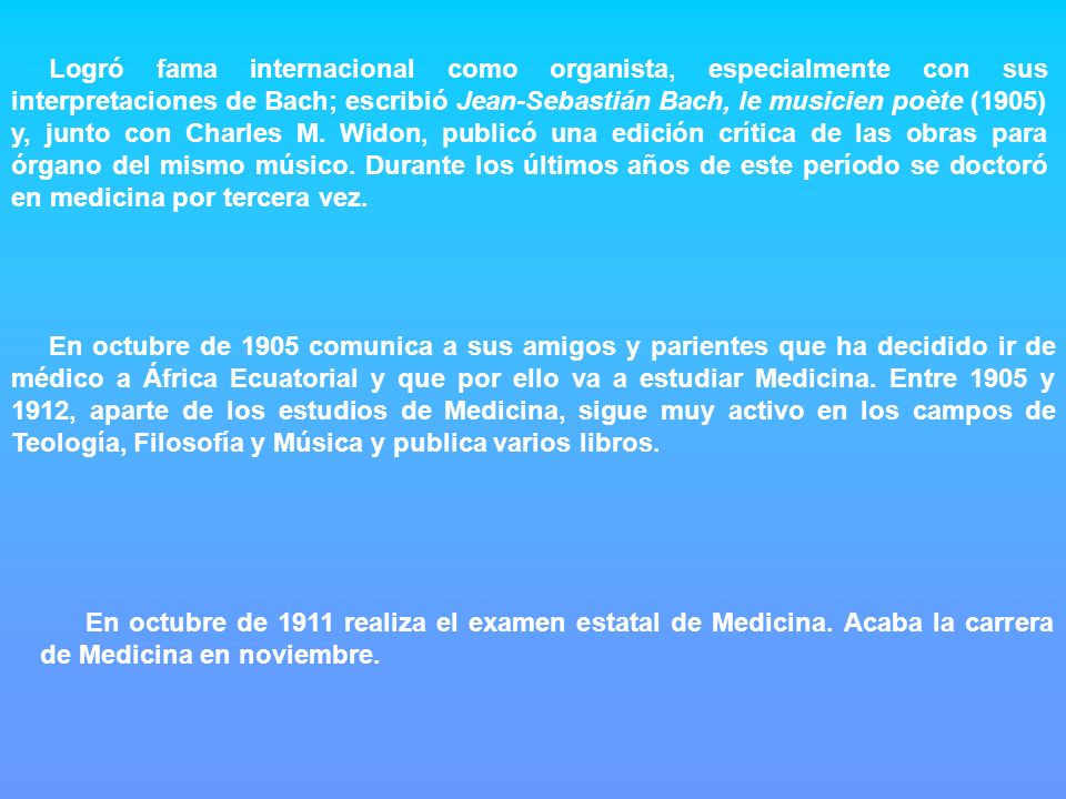 Logró fama internacional como organista, especialmente con sus interpretaciones de Bach; escribió Jean-Sebastián Bach, le musicien poète (1905) y, junto con Charles M. Widon, publicó una edición crítica de las obras para órgano del mismo músico. Durante los últimos años de este período se doctoró en medicina por tercera vez.