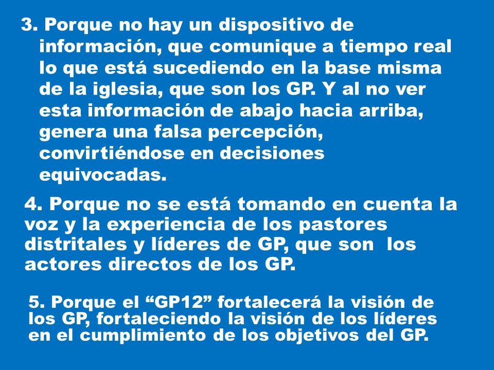 3. Porque no hay un dispositivo de información, que comunique a tiempo real lo que está sucediendo en la base misma de la iglesia, que son los GP. Y al no ver esta información de abajo hacia arriba, genera una falsa percepción, convirtiéndose en decisiones equivocadas.