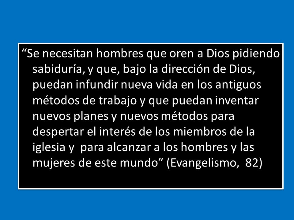 Se necesitan hombres que oren a Dios pidiendo sabiduría, y que, bajo la dirección de Dios, puedan infundir nueva vida en los antiguos métodos de trabajo y que puedan inventar nuevos planes y nuevos métodos para despertar el interés de los miembros de la iglesia y para alcanzar a los hombres y las mujeres de este mundo (Evangelismo, 82)
