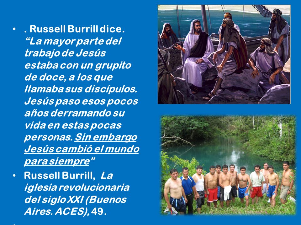 . Russell Burrill dice. La mayor parte del trabajo de Jesús estaba con un grupito de doce, a los que llamaba sus discípulos. Jesús paso esos pocos años derramando su vida en estas pocas personas. Sin embargo Jesús cambió el mundo para siempre