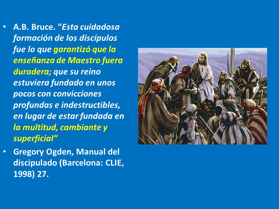 A.B. Bruce. Esta cuidadosa formación de los discípulos fue lo que garantizó que la enseñanza de Maestro fuera duradera; que su reino estuviera fundado en unos pocos con convicciones profundas e indestructibles, en lugar de estar fundada en la multitud, cambiante y superficial