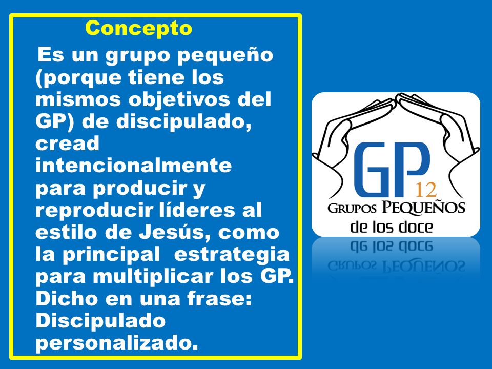 Concepto Es un grupo pequeño (porque tiene los mismos objetivos del GP) de discipulado, cread intencionalmente para producir y reproducir líderes al estilo de Jesús, como la principal estrategia para multiplicar los GP.