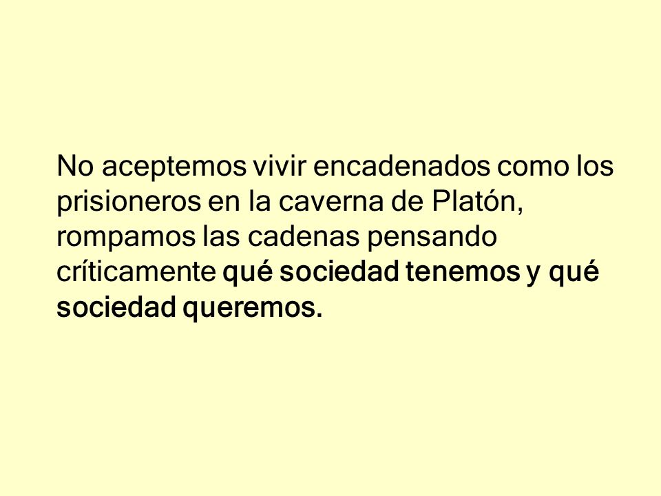 No aceptemos vivir encadenados como los prisioneros en la caverna de Platón, rompamos las cadenas pensando críticamente qué sociedad tenemos y qué sociedad queremos.