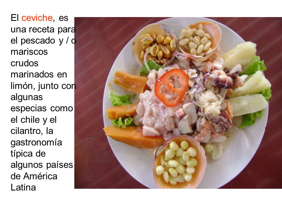 El ceviche, es una receta para el pescado y / o mariscos crudos marinados en limón, junto con algunas especias como el chile y el cilantro, la gastronomía típica de algunos países de América Latina