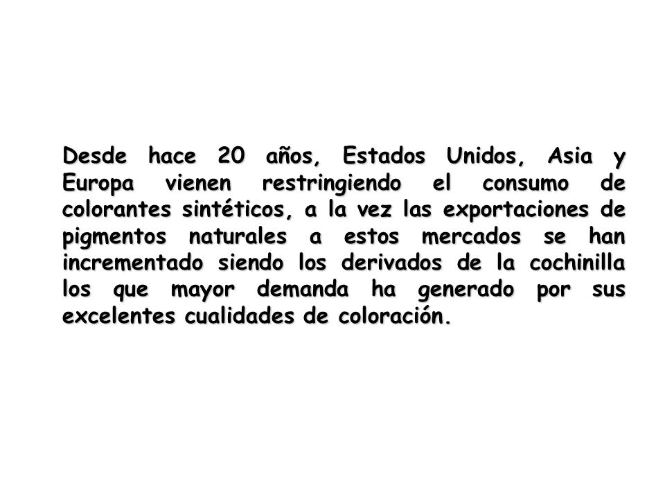 Desde hace 20 años, Estados Unidos, Asia y Europa vienen restringiendo el consumo de colorantes sintéticos, a la vez las exportaciones de pigmentos naturales a estos mercados se han incrementado siendo los derivados de la cochinilla los que mayor demanda ha generado por sus excelentes cualidades de coloración.