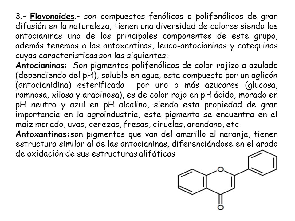 3.- Flavonoides.- son compuestos fenólicos o polifenólicos de gran difusión en la naturaleza, tienen una diversidad de colores siendo las antocianinas uno de los principales componentes de este grupo, además tenemos a las antoxantinas, leuco-antocianinas y catequinas cuyas características son las siguientes: