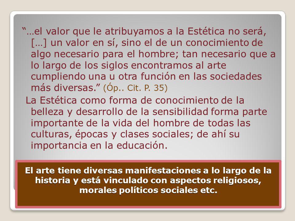 …el valor que le atribuyamos a la Estética no será, […] un valor en sí, sino el de un conocimiento de algo necesario para el hombre; tan necesario que a lo largo de los siglos encontramos al arte cumpliendo una u otra función en las sociedades más diversas. (Óp.. Cit. P. 35) La Estética como forma de conocimiento de la belleza y desarrollo de la sensibilidad forma parte importante de la vida del hombre de todas las culturas, épocas y clases sociales; de ahí su importancia en la educación.