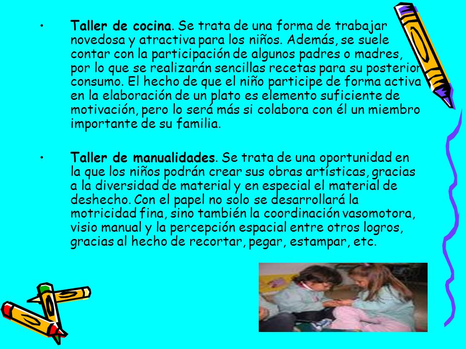Taller de cocina. Se trata de una forma de trabajar novedosa y atractiva para los niños. Además, se suele contar con la participación de algunos padres o madres, por lo que se realizarán sencillas recetas para su posterior consumo. El hecho de que el niño participe de forma activa en la elaboración de un plato es elemento suficiente de motivación, pero lo será más si colabora con él un miembro importante de su familia.