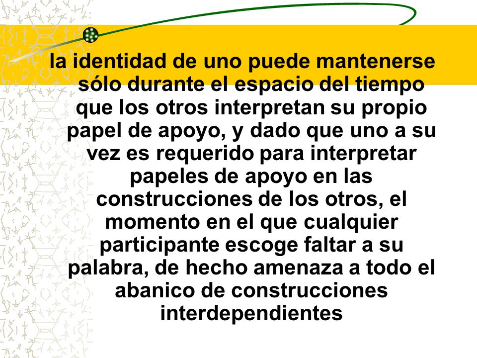 la identidad de uno puede mantenerse sólo durante el espacio del tiempo que los otros interpretan su propio papel de apoyo, y dado que uno a su vez es requerido para interpretar papeles de apoyo en las construcciones de los otros, el momento en el que cualquier participante escoge faltar a su palabra, de hecho amenaza a todo el abanico de construcciones interdependientes