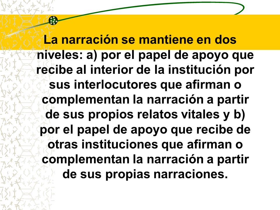 La narración se mantiene en dos niveles: a) por el papel de apoyo que recibe al interior de la institución por sus interlocutores que afirman o complementan la narración a partir de sus propios relatos vitales y b) por el papel de apoyo que recibe de otras instituciones que afirman o complementan la narración a partir de sus propias narraciones.