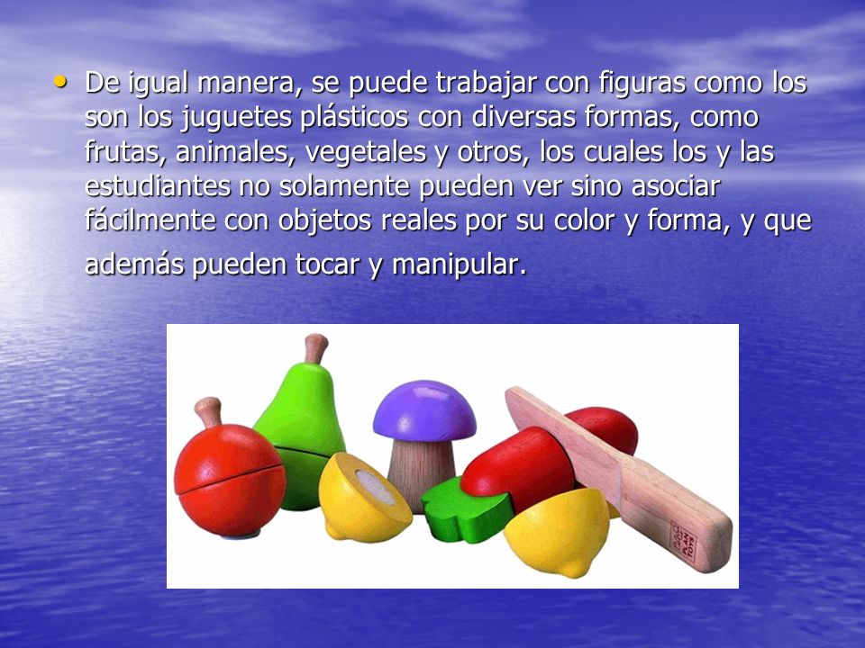 De igual manera, se puede trabajar con figuras como los son los juguetes plásticos con diversas formas, como frutas, animales, vegetales y otros, los cuales los y las estudiantes no solamente pueden ver sino asociar fácilmente con objetos reales por su color y forma, y que además pueden tocar y manipular.