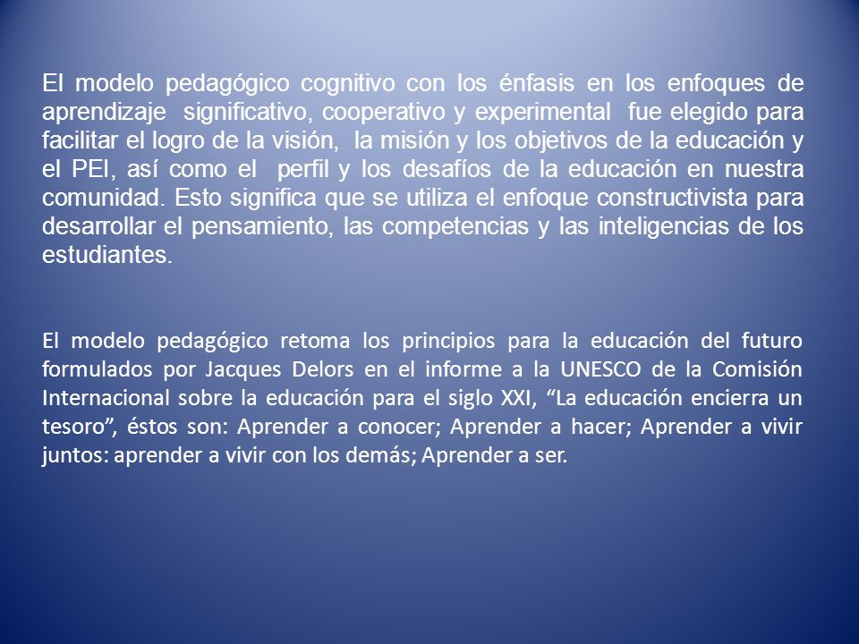 El modelo pedagógico cognitivo con los énfasis en los enfoques de aprendizaje significativo, cooperativo y experimental fue elegido para facilitar el logro de la visión, la misión y los objetivos de la educación y el PEI, así como el perfil y los desafíos de la educación en nuestra comunidad. Esto significa que se utiliza el enfoque constructivista para desarrollar el pensamiento, las competencias y las inteligencias de los estudiantes.