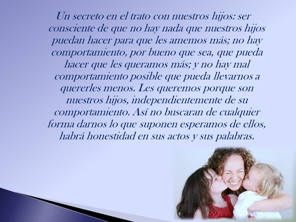 Un secreto en el trato con nuestros hijos: ser consciente de que no hay nada que nuestros hijos puedan hacer para que les amemos más; no hay comportamiento, por bueno que sea, que pueda hacer que les queramos más; y no hay mal comportamiento posible que pueda llevarnos a quererles menos.