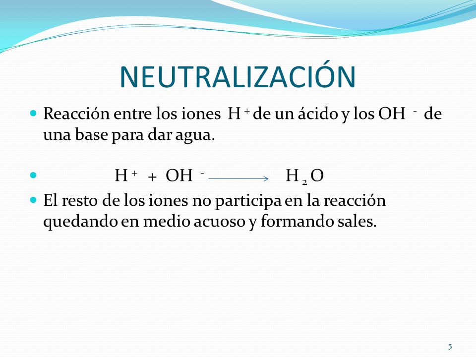 NEUTRALIZACIÓN Reacción entre los iones H + de un ácido y los OH - de una base para dar agua. H + + OH - H 2 O.