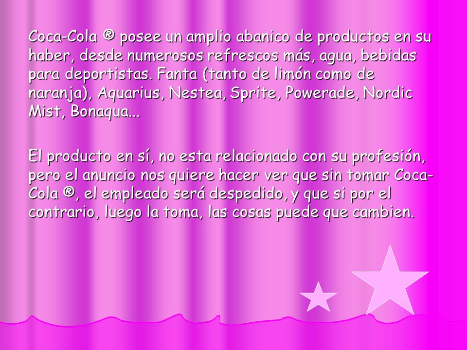 Coca-Cola ® posee un amplio abanico de productos en su haber, desde numerosos refrescos más, agua, bebidas para deportistas. Fanta (tanto de limón como de naranja), Aquarius, Nestea, Sprite, Powerade, Nordic Mist, Bonaqua...