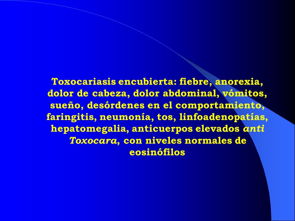 Toxocariasis encubierta: fiebre, anorexia, dolor de cabeza, dolor abdominal, vómitos, sueño, desórdenes en el comportamiento, faringitis, neumonía, tos, linfoadenopatías, hepatomegalia, anticuerpos elevados anti Toxocara, con niveles normales de eosinófilos