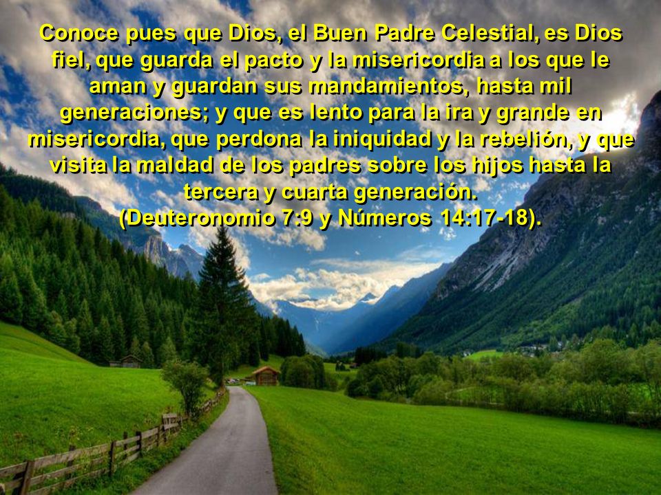 Conoce pues que Dios, el Buen Padre Celestial, es Dios fiel, que guarda el pacto y la misericordia a los que le aman y guardan sus mandamientos, hasta mil generaciones; y que es lento para la ira y grande en misericordia, que perdona la iniquidad y la rebelión, y que visita la maldad de los padres sobre los hijos hasta la tercera y cuarta generación.