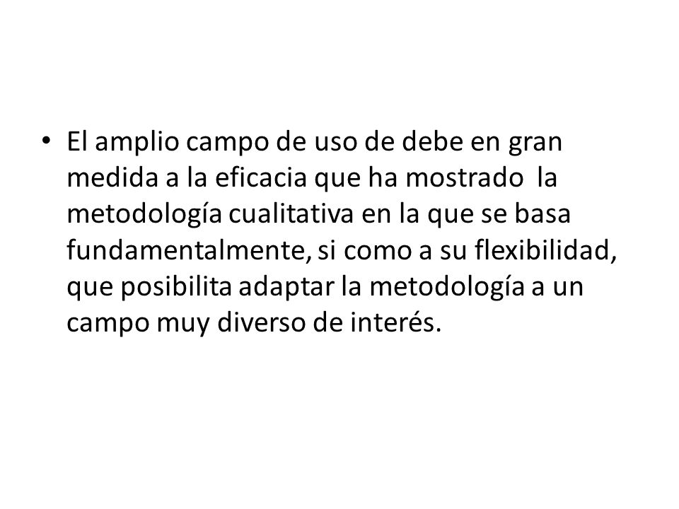 El amplio campo de uso de debe en gran medida a la eficacia que ha mostrado la metodología cualitativa en la que se basa fundamentalmente, si como a su flexibilidad, que posibilita adaptar la metodología a un campo muy diverso de interés.