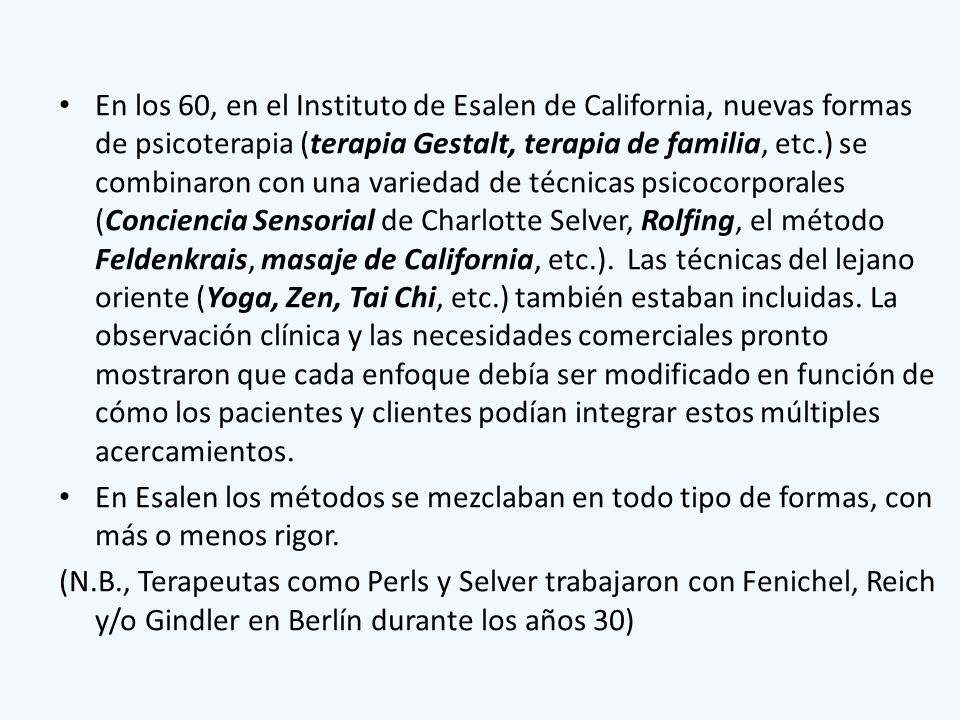 En los 60, en el Instituto de Esalen de California, nuevas formas de psicoterapia (terapia Gestalt, terapia de familia, etc.) se combinaron con una variedad de técnicas psicocorporales (Conciencia Sensorial de Charlotte Selver, Rolfing, el método Feldenkrais, masaje de California, etc.). Las técnicas del lejano oriente (Yoga, Zen, Tai Chi, etc.) también estaban incluidas. La observación clínica y las necesidades comerciales pronto mostraron que cada enfoque debía ser modificado en función de cómo los pacientes y clientes podían integrar estos múltiples acercamientos.