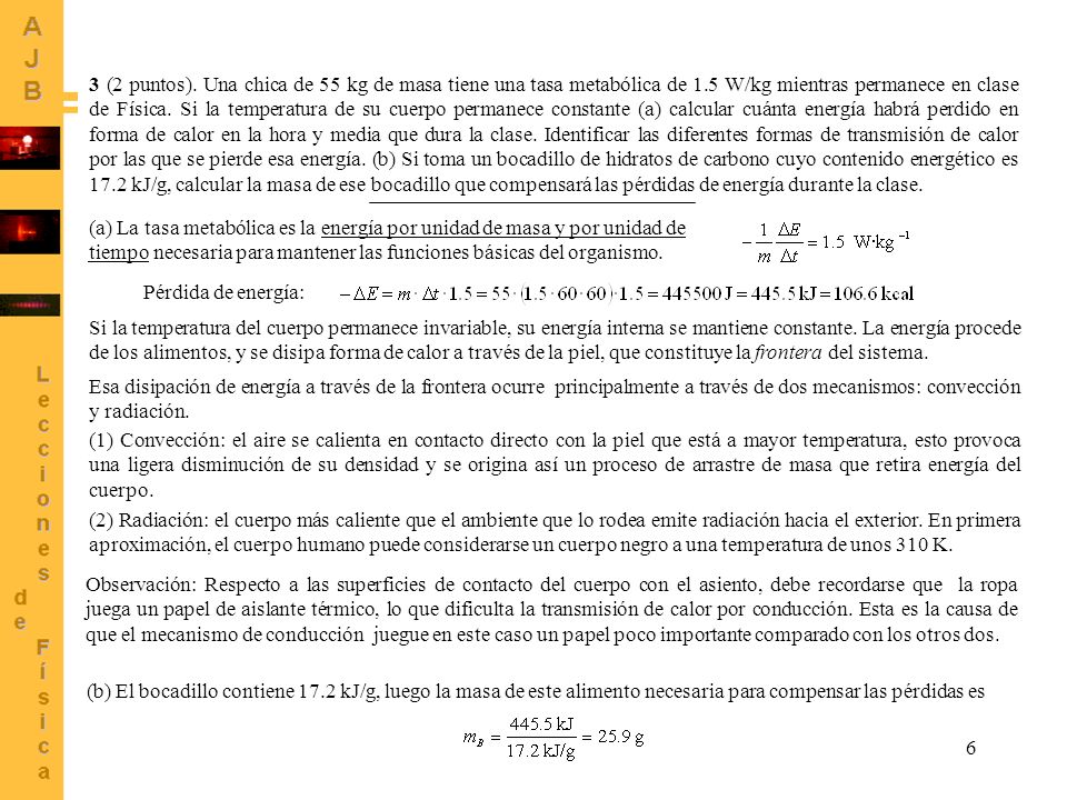 3 (2 puntos). Una chica de 55 kg de masa tiene una tasa metabólica de 1.5 W/kg mientras permanece en clase de Física. Si la temperatura de su cuerpo permanece constante (a) calcular cuánta energía habrá perdido en forma de calor en la hora y media que dura la clase. Identificar las diferentes formas de transmisión de calor por las que se pierde esa energía. (b) Si toma un bocadillo de hidratos de carbono cuyo contenido energético es 17.2 kJ/g, calcular la masa de ese bocadillo que compensará las pérdidas de energía durante la clase.